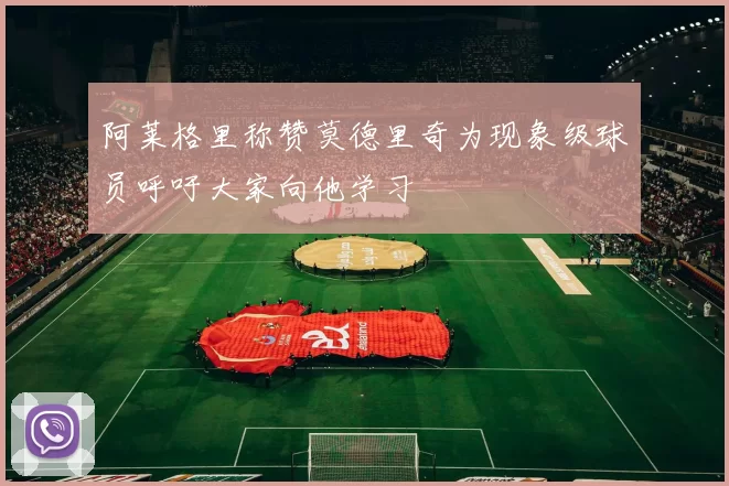 阿莱格里称赞莫德里奇为现象级球员呼吁大家向他学习