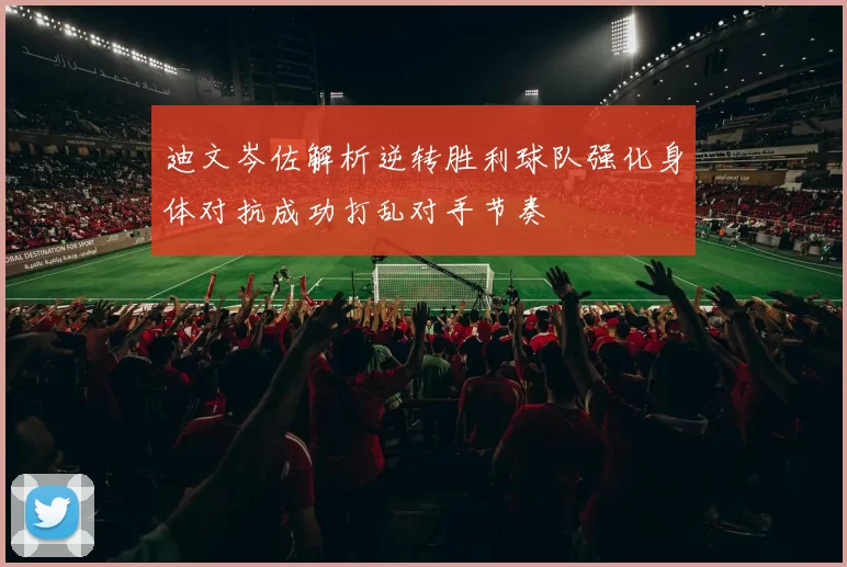 迪文岑佐解析逆转胜利球队强化身体对抗成功打乱对手节奏