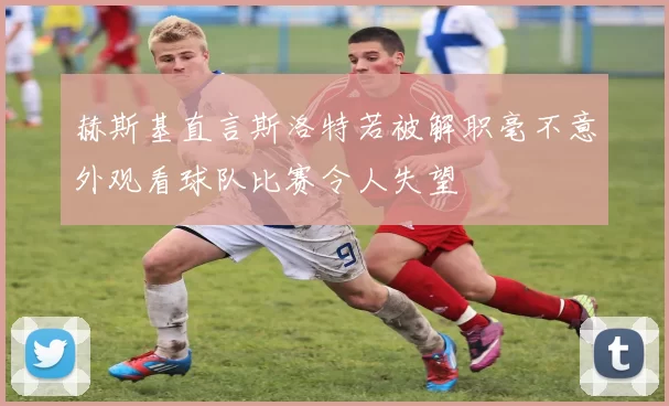 赫斯基直言斯洛特若被解职毫不意外观看球队比赛令人失望
