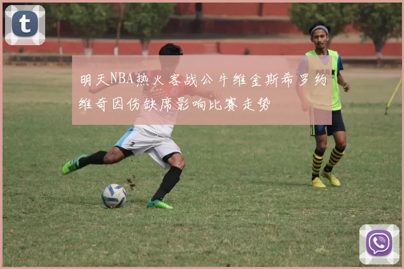 明天NBA热火客战公牛维金斯希罗约维奇因伤缺席影响比赛走势