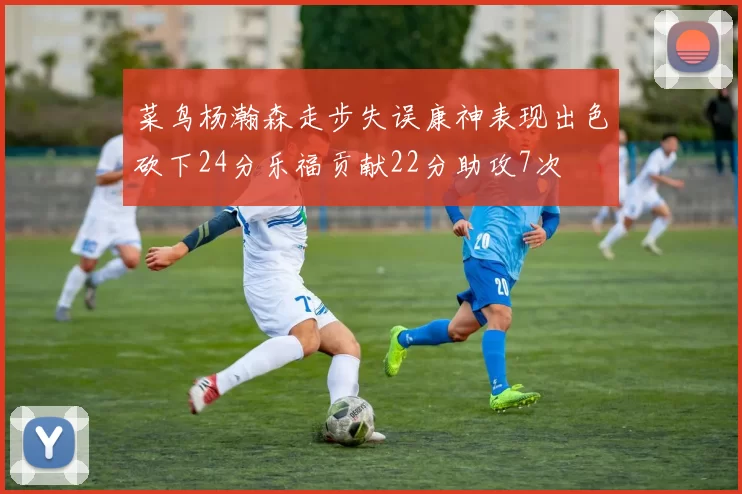 菜鸟杨瀚森走步失误康神表现出色砍下24分乐福贡献22分助攻7次
