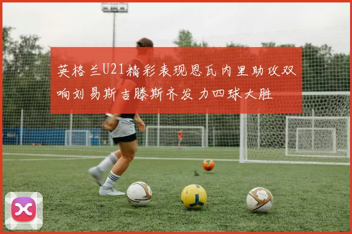 英格兰U21精彩表现恩瓦内里助攻双响刘易斯吉滕斯齐发力四球大胜