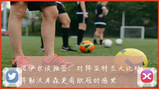 诺伊尔谈抽签：对阵亚特兰大比对阵勒沃库森更有欧冠的感觉