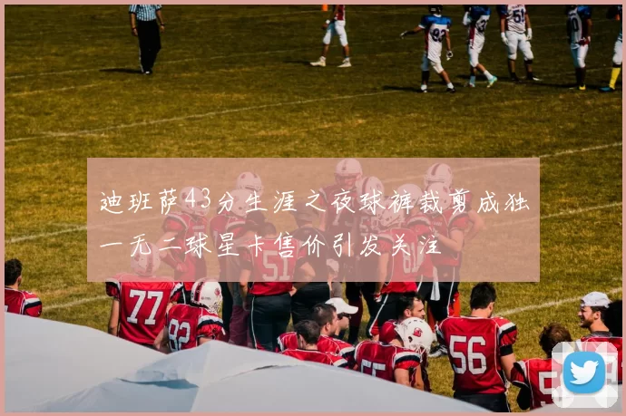 迪班萨43分生涯之夜球裤裁剪成独一无二球星卡售价引发关注