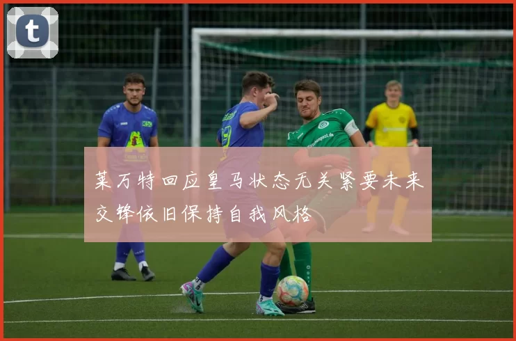 莱万特回应皇马状态无关紧要未来交锋依旧保持自我风格