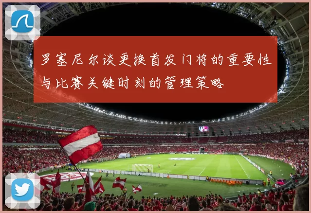 罗塞尼尔谈更换首发门将的重要性与比赛关键时刻的管理策略