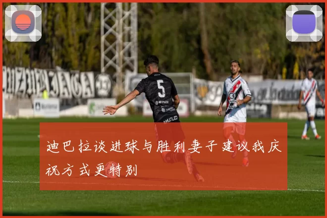 迪巴拉谈进球与胜利妻子建议我庆祝方式更特别