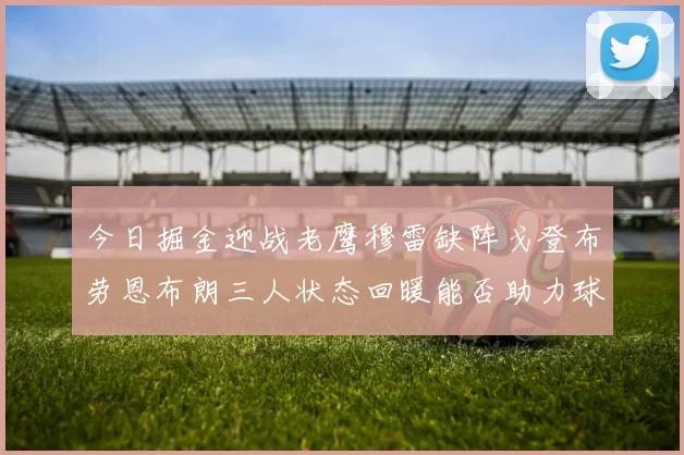 今日掘金迎战老鹰穆雷缺阵戈登布劳恩布朗三人状态回暖能否助力球队取胜