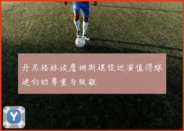 丹尼格林谈詹姆斯退役巡演值得球迷们的尊重与致敬