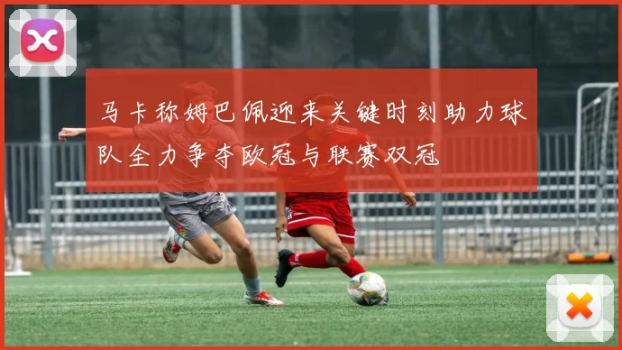 马卡称姆巴佩迎来关键时刻助力球队全力争夺欧冠与联赛双冠