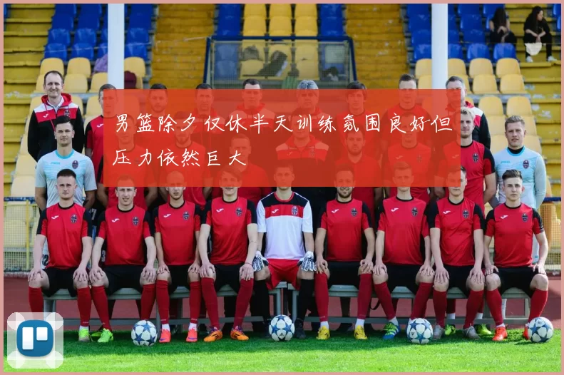 男篮除夕仅休半天训练氛围良好但压力依然巨大