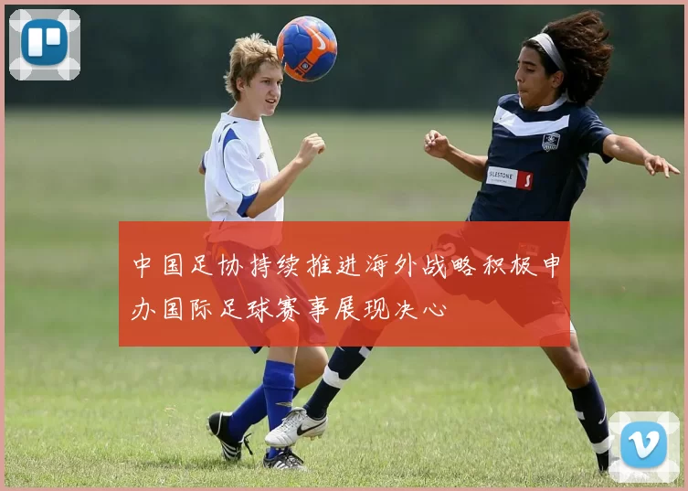 中国足协持续推进海外战略积极申办国际足球赛事展现决心