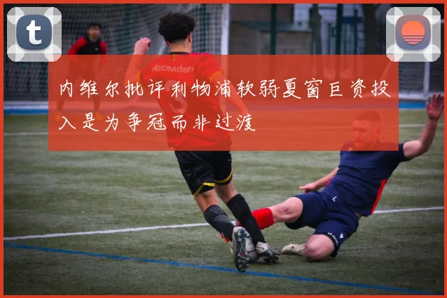 内维尔批评利物浦软弱夏窗巨资投入是为争冠而非过渡