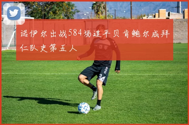 诺伊尔出战584场追平贝肯鲍尔成拜仁队史第五人