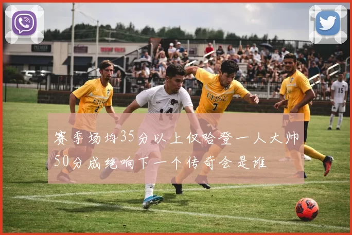 赛季场均35分以上仅哈登一人大帅50分成绝响下一个传奇会是谁