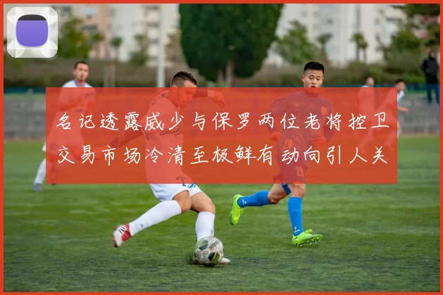 名记透露威少与保罗两位老将控卫交易市场冷清至极鲜有动向引人关注