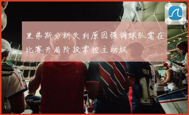 里弗斯分析失利原因强调球队需在比赛开局阶段掌控主动权