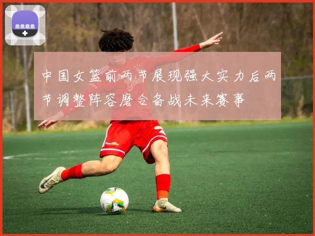 中国女篮前两节展现强大实力后两节调整阵容磨合备战未来赛事