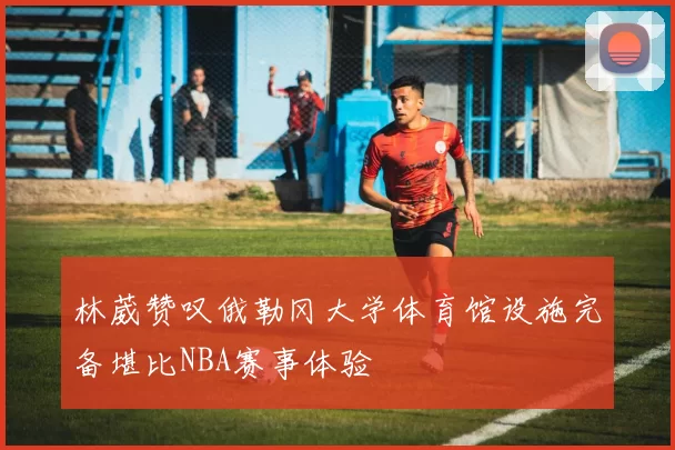 林葳赞叹俄勒冈大学体育馆设施完备堪比NBA赛事体验