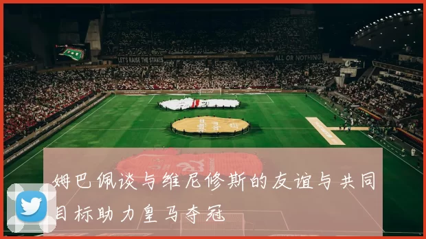 姆巴佩谈与维尼修斯的友谊与共同目标助力皇马夺冠