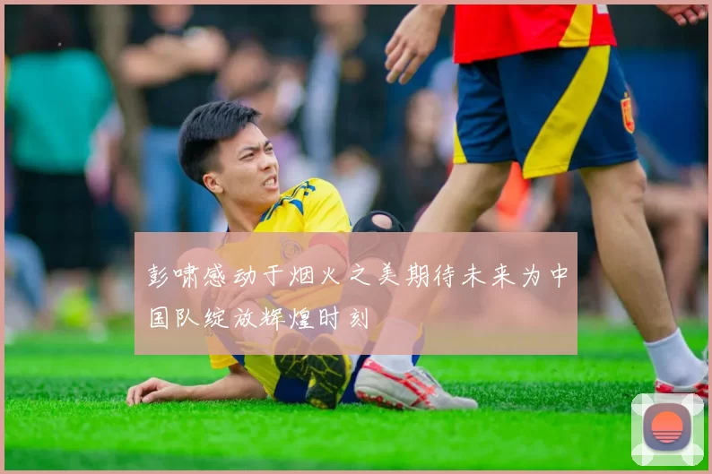 彭啸感动于烟火之美期待未来为中国队绽放辉煌时刻