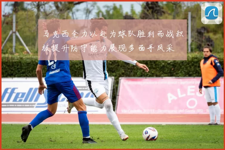 马克西全力以赴为球队胜利而战积极提升防守能力展现多面手风采