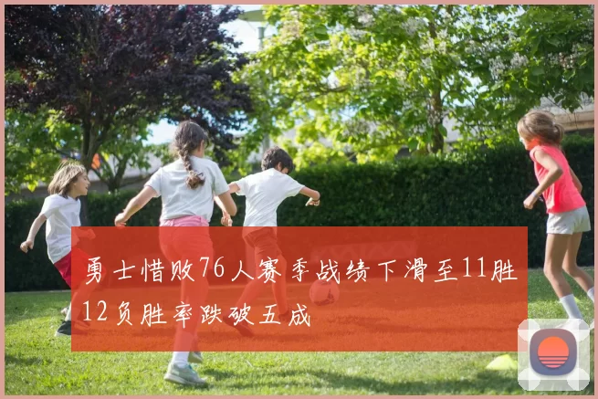 勇士惜败76人赛季战绩下滑至11胜12负胜率跌破五成