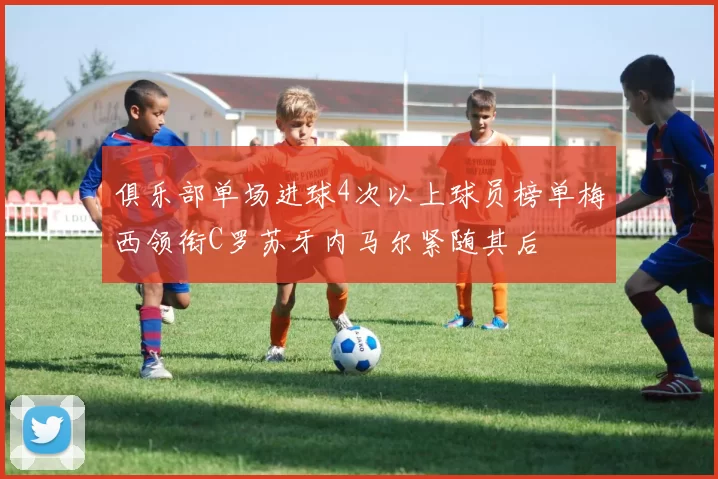 俱乐部单场进球4次以上球员榜单梅西领衔C罗苏牙内马尔紧随其后